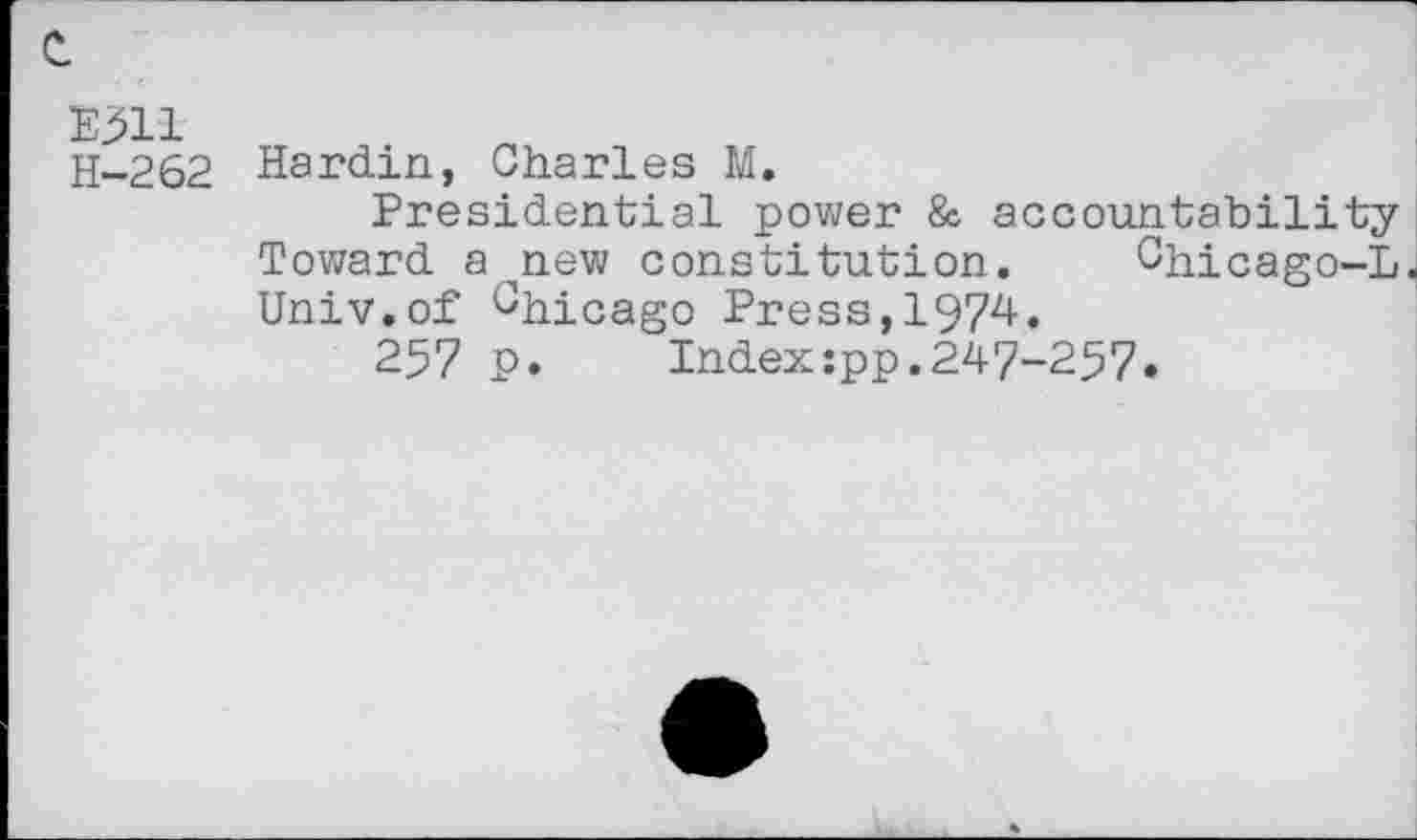 ﻿E511
H-262
Hardin, Charles M.
Presidential power & accountability Toward anew constitution. Chicago-L Univ.of Chicago Press,1974.
257 p.	Index:pp.247-257«